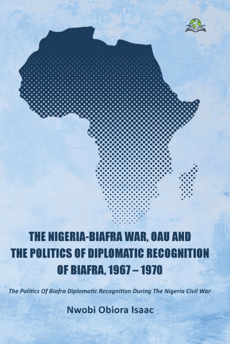 The Nigeria-Biafra War, OAU and the Politics of Diplomatic Recognition of Biafra, 1967 - 1970