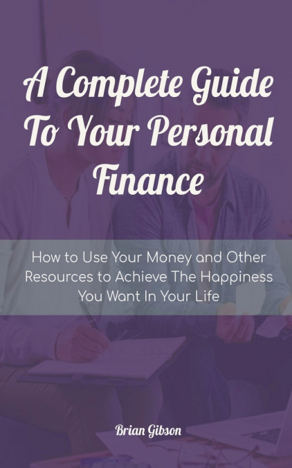 A Complete Guide To Your Personal Finance How to Use Your Money and Other Resources to Achieve The Happiness You Want In Your Life