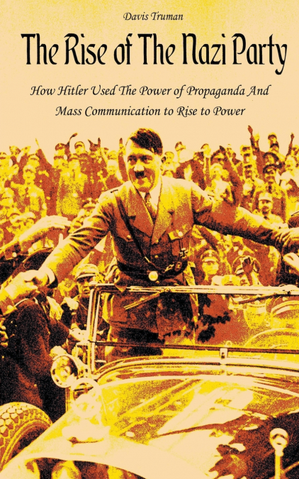 The Rise of The Nazi Party How Hitler Used The Power of Propaganda And Mass Communication to Rise to Power