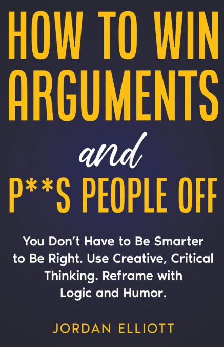 How to Win Arguments and P**s People Off. You Don’t Have to Be Smarter to Be Right. Use Creative, Critical Thinking. Reframe with Logic and Humor.
