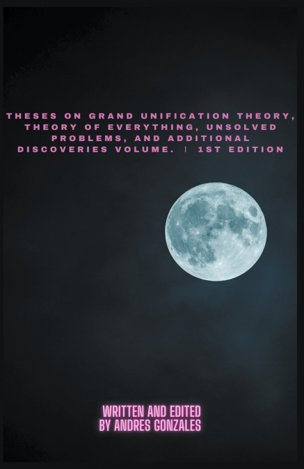 Theses on Grand Unification Theory, Theory of Everything, Unsolved Problems, and Additional Discoveries Vol. Ⅰ 1st Edition