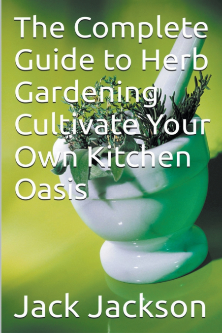 The Complete Guide to Herb Gardening Cultivate Your Own Kitchen Oasis