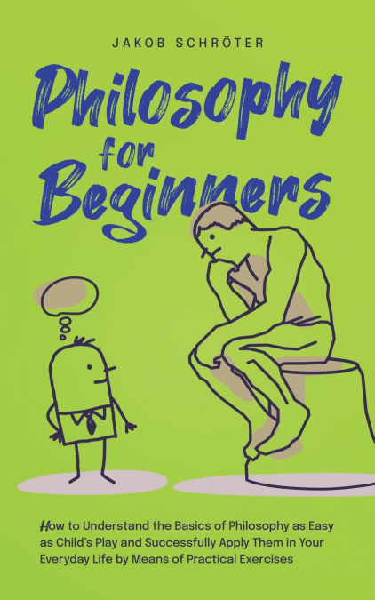 Philosophy for Beginners How to Understand the Basics of Philosophy as Easy as Child’s Play and Successfully Apply Them in Your Everyday Life by Means of Practical Exercises