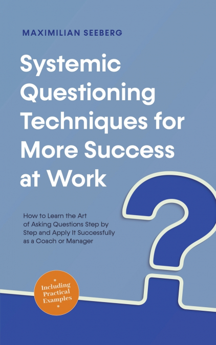 Systemic Questioning Techniques for More Success at Work How to Learn the Art of Asking Questions Step by Step and Apply It Successfully as a Coach or Manager - Including Practical Examples
