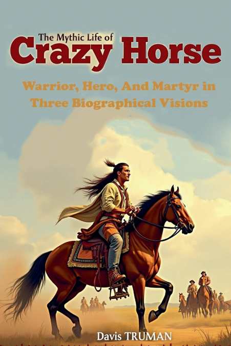 The Mythic Life of Crazy Horse Warrior, Hero, And Martyr in Three Biographical Visions