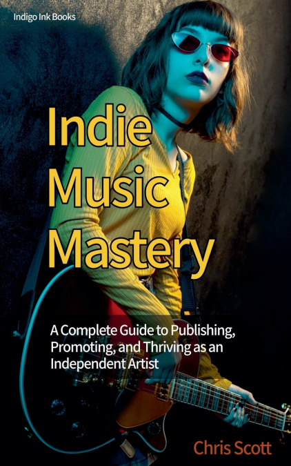 Indie Music Mastery A Complete Guide to Publishing, Promoting, and Thriving as an Independent Artist