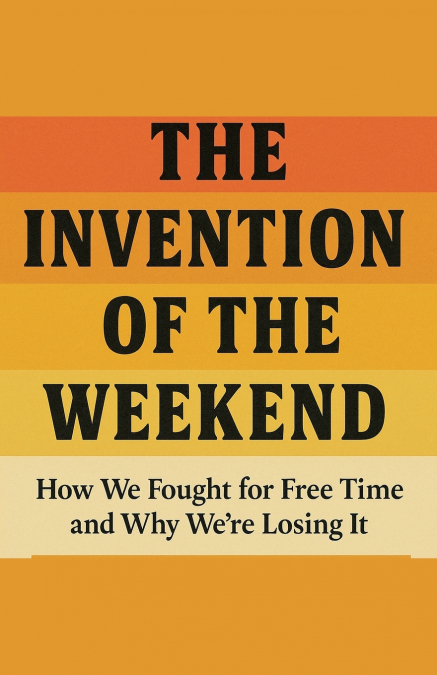 The Invention of the Weekend How We Fought for Free Time and Why We’re Losing It