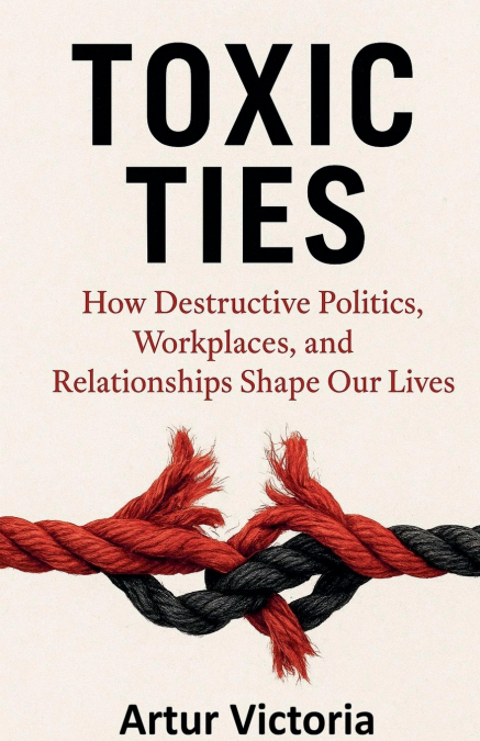 Toxic Ties - How Destructive Politics, Workplaces and Relationships Shape Our Lives