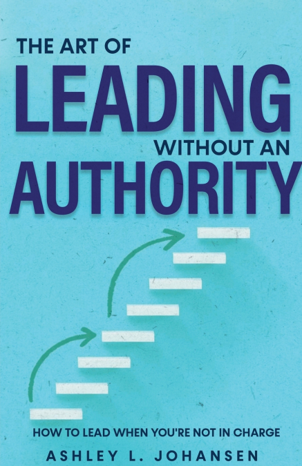 The Art of Leading Without Authority, Build Trust, Influence & Credibility Without Formal Power