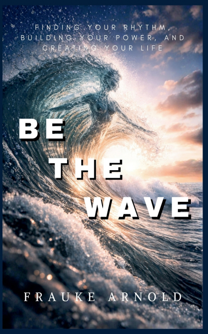 Be The Wave - Finding Your Rhythm, Building Your Power,  And Creating Your Life