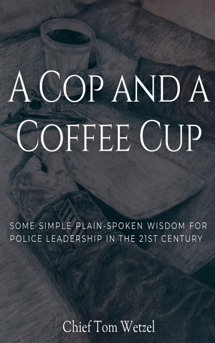 A Cop and a Coffee Cup. Some Simple Plain-Spoken Wisdom for Police Leadership in the 21st Century