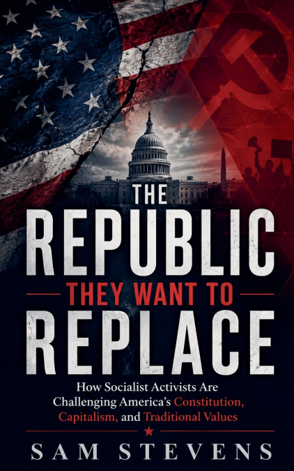 The Republic They Want to Replace -  How Socialist Activists Are Challenging America’s Constitution, Capitalism, and Traditional Values