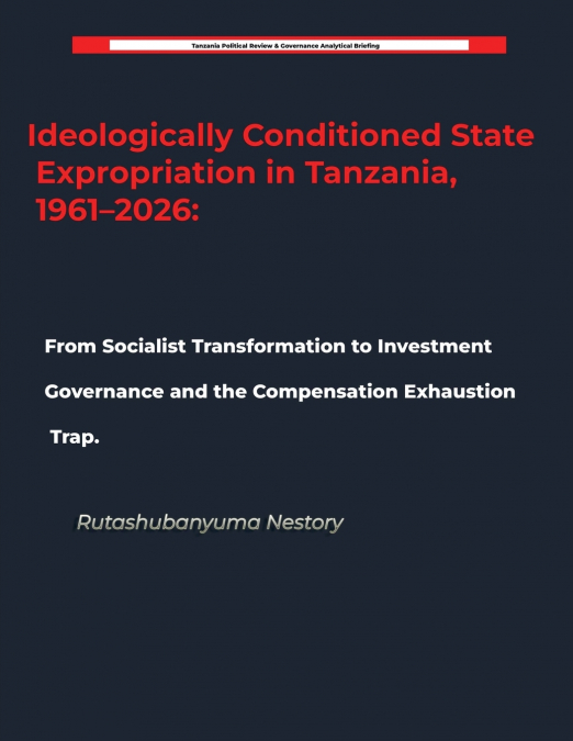 Ideologically Conditioned State Expropriation in Tanzania, 1961-2026   From Socialist Transformation to Investment Governance and the Compensation Exhaustion Trap