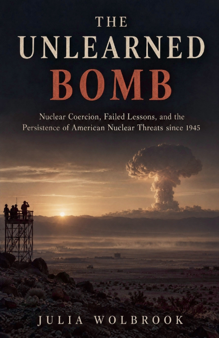 The Unlearned Bomb Nuclear Coercion, Failed Lessons, and the Persistence of American Nuclear Threats since 1945