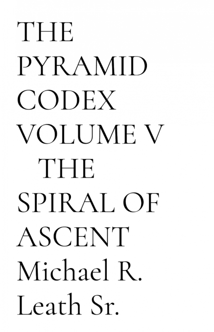 THE PYRAMID CODEX    VOLUME V    THE SPIRAL OF ASCENT  Michael R. Leath Sr.