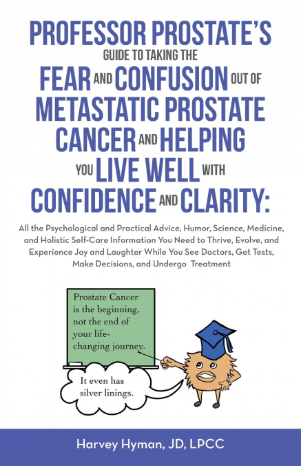 PROFESSOR PROSTATE’S GUIDE TO TAKING THE FEAR AND CONFUSION OUT OF  METASTATIC PROSTATE CANCER AND HELPING YOU LIVE WELL WITH CONFIDENCE AND CLARITY