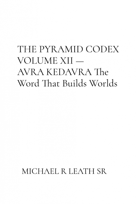 THE PYRAMID CODEX VOLUME XII - AVRA KEDAVRA By Michael R. Leath Sr.      The Word That Builds Worlds