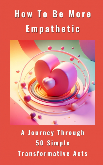 How To Be More Empathetic - A Journey Through 50 Simple Transformative Acts
