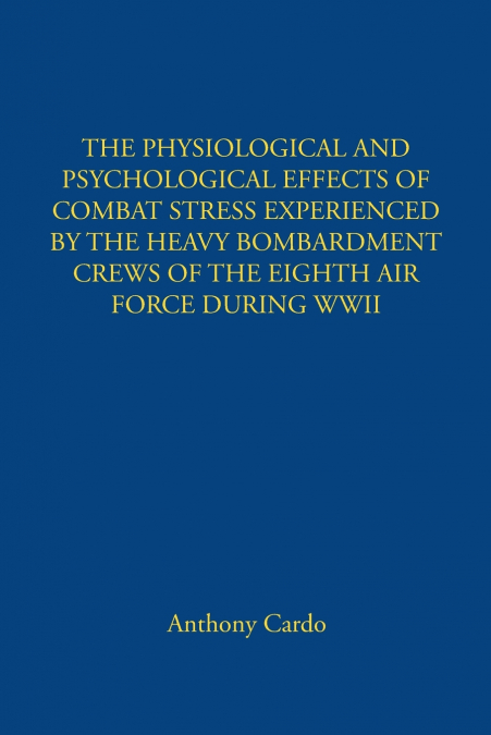 THE PHYSIOLOGICAL AND PSYCHOLOGICAL EFFECTS OF COMBAT STRESS EXPERIENCED BY THE HEAVY BOMBARDMENT CREWS OF THE EIGHTH AIR FORCE DURING WWII
