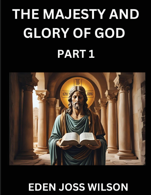 The Majesty and Glory of God (Part 1)- A Theological Expedition, the Pursuit of Divine Revelation and Truth based on the Holy Bible, Unfolding the Character of God in Scripture