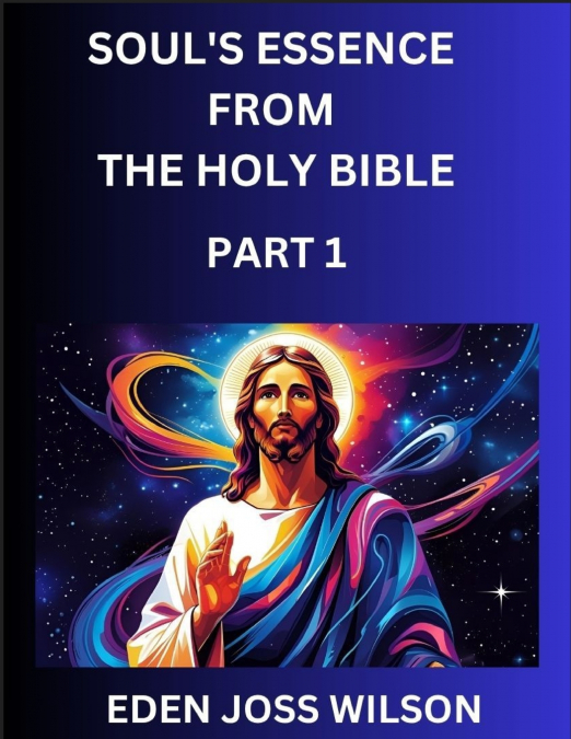Soul’s Essence from The Holy Bible (Part 1)- A Theological Expedition, the Pursuit of Divine Revelation and Truth based on the Holy Bible, Unfolding the Character of Soul and God in Scripture