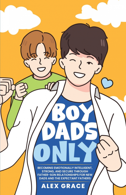 Boy Dads Only! Becoming Emotionally Intelligent, Strong, and Secure Through Father-Son Relationships For New Dads and The Expectant Fathers