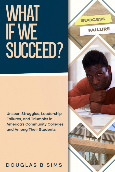 What If  We Succeed?   Unseen Struggles, Leadership Failures, and Triumphs in America’s Community Colleges and Among Their Students